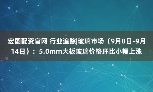 宏图配资官网 行业追踪|玻璃市场(9月8日-9月14日):5.0mm大板玻璃价格环比小幅上涨