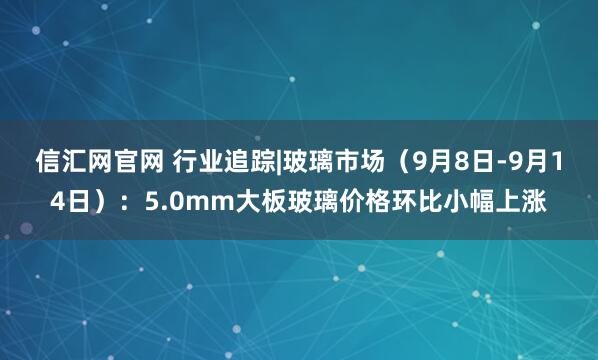 信汇网官网 行业追踪|玻璃市场(9月8日-9月14日):5.0mm大板玻璃价格环比小幅上涨
