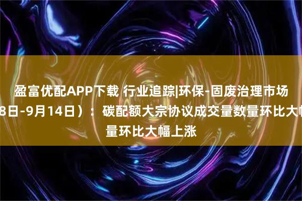 盈富优配APP下载 行业追踪|环保-固废治理市场（9月8日-9月14日）：碳配额大宗协议成交量数量环比大幅上涨