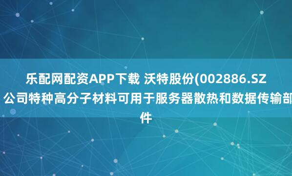 乐配网配资APP下载 沃特股份(002886.SZ)：公司特种高分子材料可用于服务器散热和数据传输部件