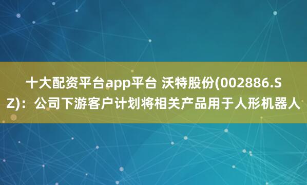 十大配资平台app平台 沃特股份(002886.SZ)：公司下游客户计划将相关产品用于人形机器人