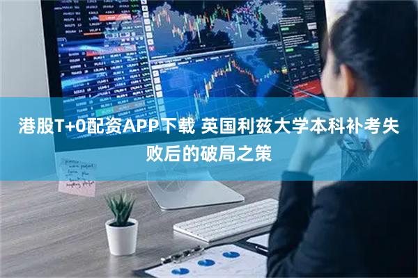 港股T+0配资APP下载 英国利兹大学本科补考失败后的破局之策