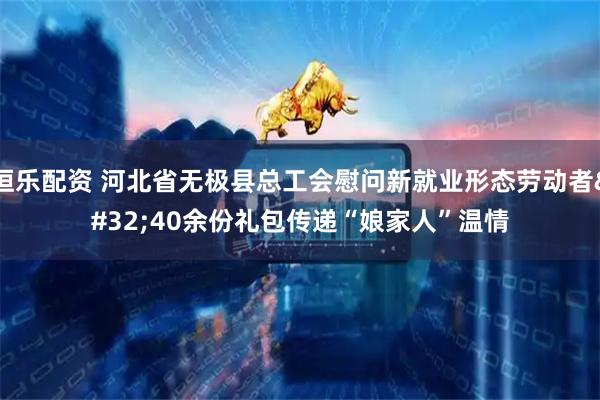 恒乐配资 河北省无极县总工会慰问新就业形态劳动者 40余份礼包传递“娘家人”温情