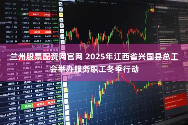 兰州股票配资网官网 2025年江西省兴国县总工会举办服务职工冬季行动