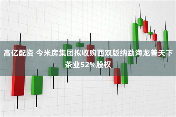 高亿配资 今米房集团拟收购西双版纳勐海龙普天下茶业52%股权