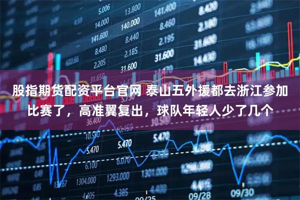 股指期货配资平台官网 泰山五外援都去浙江参加比赛了，高准翼复出，球队年轻人少了几个