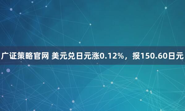 广证策略官网 美元兑日元涨0.12%，报150.60日元