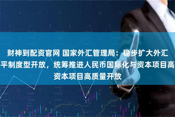 财神到配资官网 国家外汇管理局：稳步扩大外汇领域高水平制度型开放，统筹推进人民币国际化与资本项目高质量开放