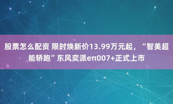 股票怎么配资 限时焕新价13.99万元起，“智美超能轿跑”东风奕派eπ007+正式上市