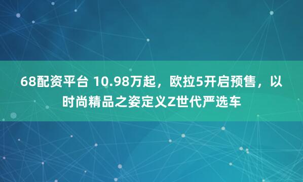 68配资平台 10.98万起，欧拉5开启预售，以时尚精品之姿定义Z世代严选车