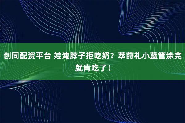 创同配资平台 娃淹脖子拒吃奶？萃莳礼小蓝管涂完就肯吃了！