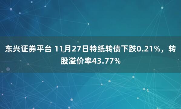 东兴证券平台 11月27日特纸转债下跌0.21%,转股溢价率43.77%