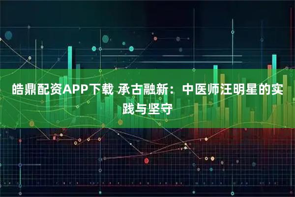 皓鼎配资APP下载 承古融新：中医师汪明星的实践与坚守