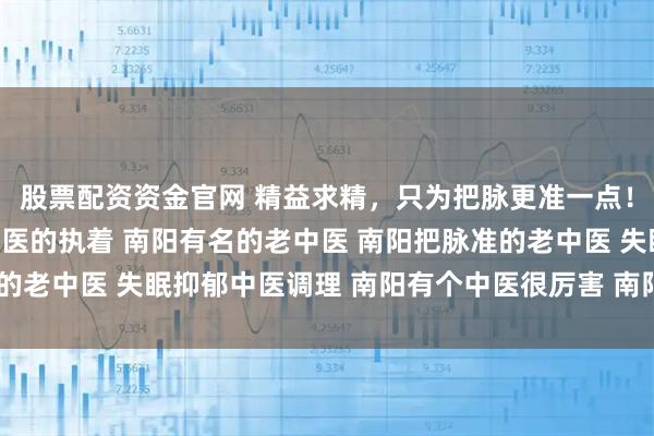 股票配资资金官网 精益求精，只为把脉更准一点！南阳滋养堂中医馆老中医的执着 南阳有名的老中医 南阳把脉准的老中医 失眠抑郁中医调理 南阳有个中医很厉害 南阳靠谱老中医