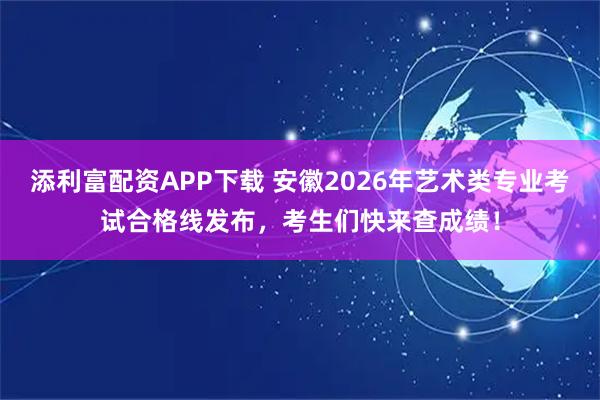 添利富配资APP下载 安徽2026年艺术类专业考试合格线发布，考生们快来查成绩！
