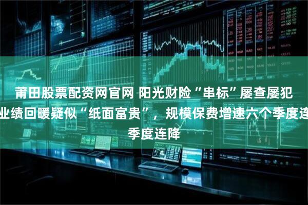 莆田股票配资网官网 阳光财险“串标”屡查屡犯：业绩回暖疑似“纸面富贵”，规模保费增速六个季度连降