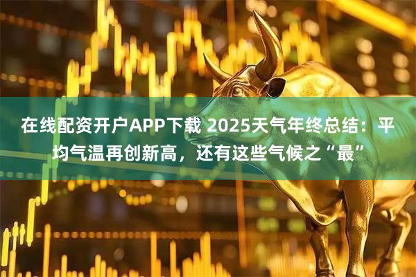 在线配资开户APP下载 2025天气年终总结：平均气温再创新高，还有这些气候之“最”