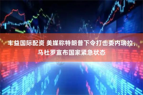 丰益国际配资 美媒称特朗普下令打击委内瑞拉，马杜罗宣布国家紧急状态