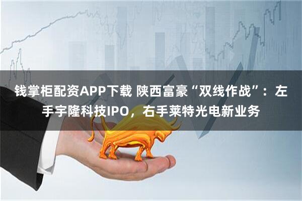钱掌柜配资APP下载 陕西富豪“双线作战”：左手宇隆科技IPO，右手莱特光电新业务