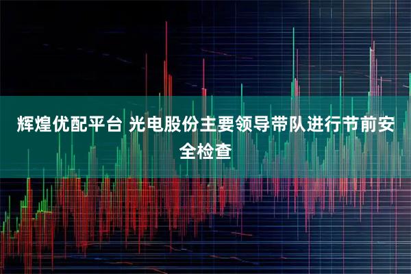 辉煌优配平台 光电股份主要领导带队进行节前安全检查