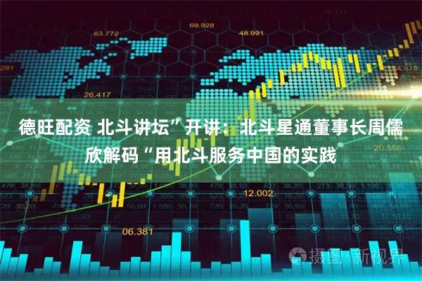 德旺配资 北斗讲坛”开讲：北斗星通董事长周儒欣解码“用北斗服务中国的实践