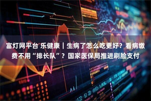 富灯网平台 乐健康｜生病了怎么吃更好？看病缴费不用“排长队”？国家医保局推进刷脸支付
