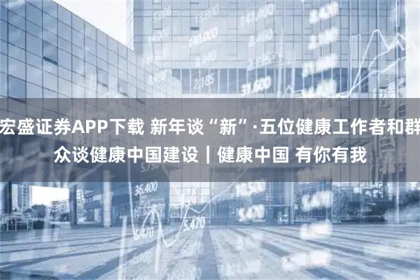 宏盛证券APP下载 新年谈“新”·五位健康工作者和群众谈健康中国建设｜健康中国 有你有我