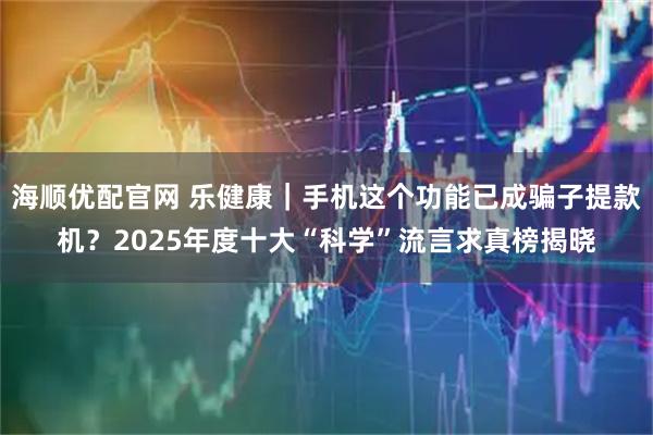 海顺优配官网 乐健康｜手机这个功能已成骗子提款机？2025年度十大“科学”流言求真榜揭晓