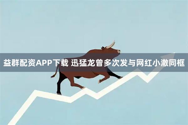 益群配资APP下载 迅猛龙曾多次发与网红小澈同框