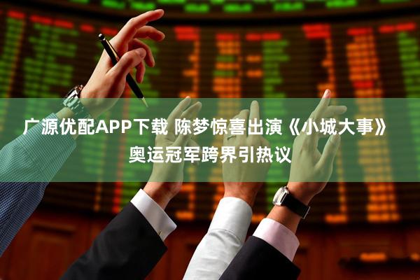 广源优配APP下载 陈梦惊喜出演《小城大事》 奥运冠军跨界引热议