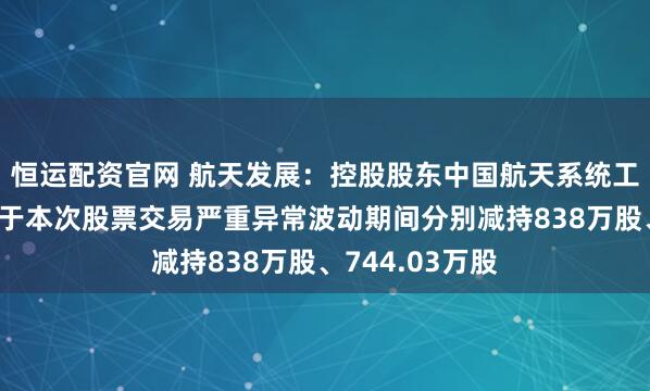 恒运配资官网 航天发展：控股股东中国航天系统工程、航天科工于本次股票交易严重异常波动期间分别减持838万股、744.03万股