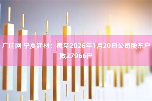 广瑞网 宁夏建材：截至2026年1月20日公司股东户数27966户