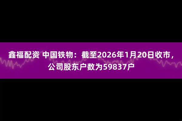鑫福配资 中国铁物：截至2026年1月20日收市，公司股东户数为59837户