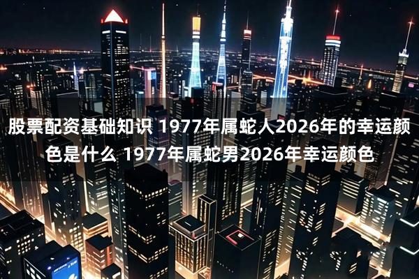 股票配资基础知识 1977年属蛇人2026年的幸运颜色是什么 1977年属蛇男2026年幸运颜色