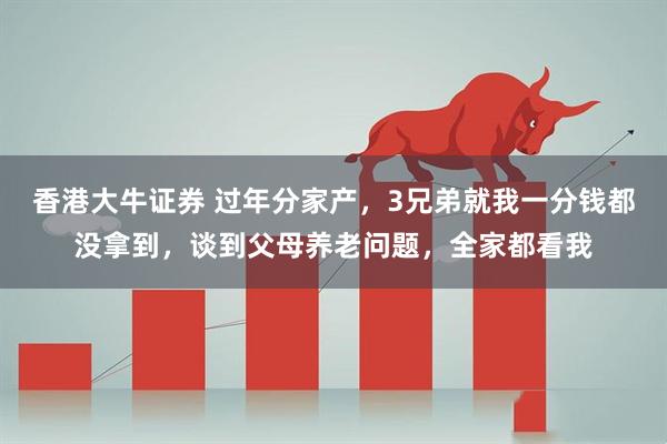 香港大牛证券 过年分家产，3兄弟就我一分钱都没拿到，谈到父母养老问题，全家都看我
