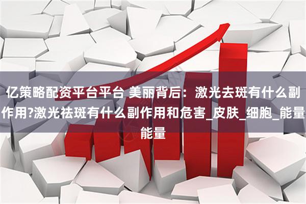 亿策略配资平台平台 美丽背后：激光去斑有什么副作用?激光祛斑有什么副作用和危害_皮肤_细胞_能量