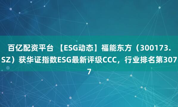 百亿配资平台 【ESG动态】福能东方（300173.SZ）获华证指数ESG最新评级CCC，行业排名第307