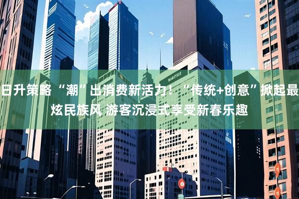 日升策略 “潮”出消费新活力！“传统+创意”掀起最炫民族风 游客沉浸式享受新春乐趣