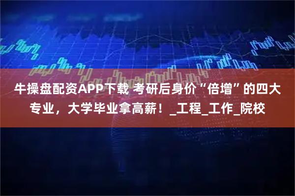 牛操盘配资APP下载 考研后身价“倍增”的四大专业，大学毕业拿高薪！_工程_工作_院校