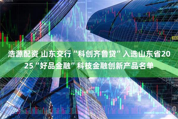 浩源配资 山东交行“科创齐鲁贷”入选山东省2025“好品金融”科技金融创新产品名单