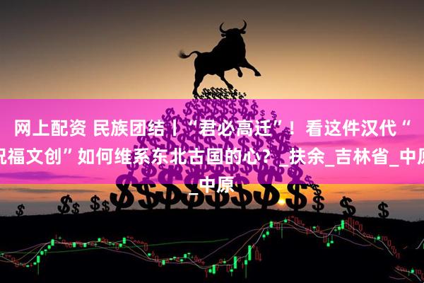 网上配资 民族团结丨“君必高迁”！看这件汉代“祝福文创”如何维系东北古国的心？_扶余_吉林省_中原