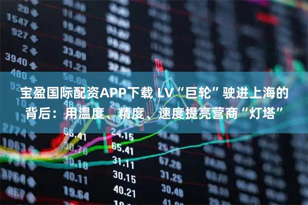 宝盈国际配资APP下载 LV“巨轮”驶进上海的背后：用温度、精度、速度提亮营商“灯塔”