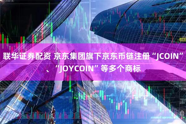 联华证券配资 京东集团旗下京东币链注册“JCOIN”、“JOYCOIN”等多个商标