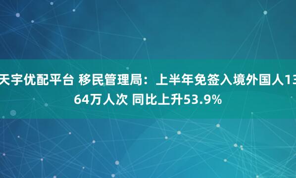 天宇优配平台 移民管理局：上半年免签入境外国人1364万人次 同比上升53.9%