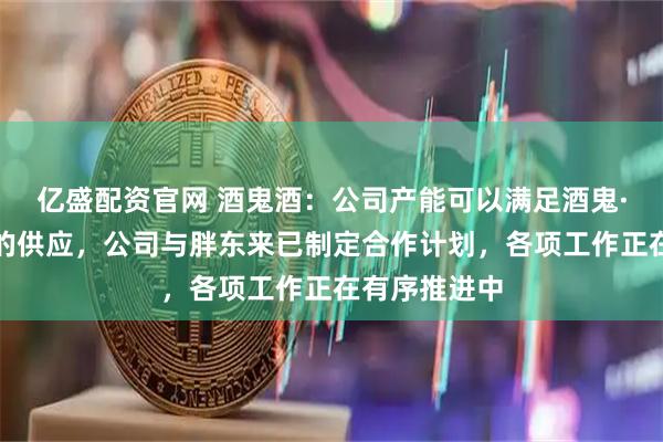 亿盛配资官网 酒鬼酒：公司产能可以满足酒鬼·自由爱产品的供应，公司与胖东来已制定合作计划，各项工作正在有序推进中