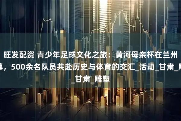 旺发配资 青少年足球文化之旅：黄河母亲杯在兰州启幕，500余名队员共赴历史与体育的交汇_活动_甘肃_雕塑