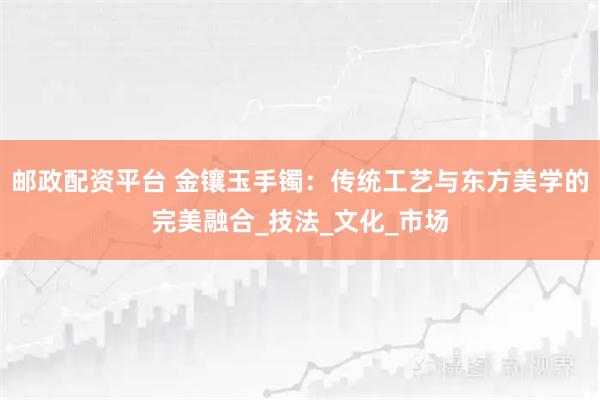 邮政配资平台 金镶玉手镯：传统工艺与东方美学的完美融合_技法_文化_市场