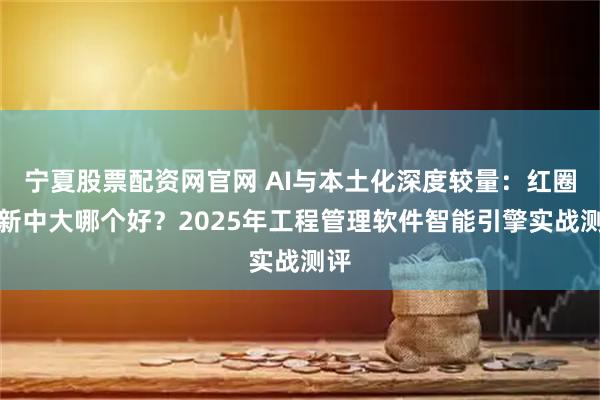 宁夏股票配资网官网 AI与本土化深度较量：红圈跟新中大哪个好？2025年工程管理软件智能引擎实战测评
