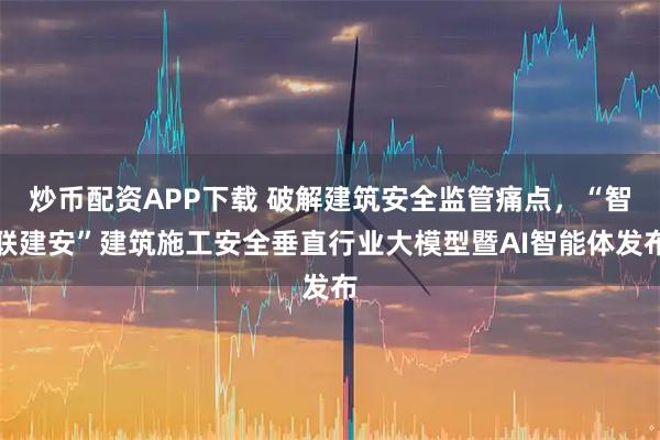 炒币配资APP下载 破解建筑安全监管痛点，“智联建安”建筑施工安全垂直行业大模型暨AI智能体发布