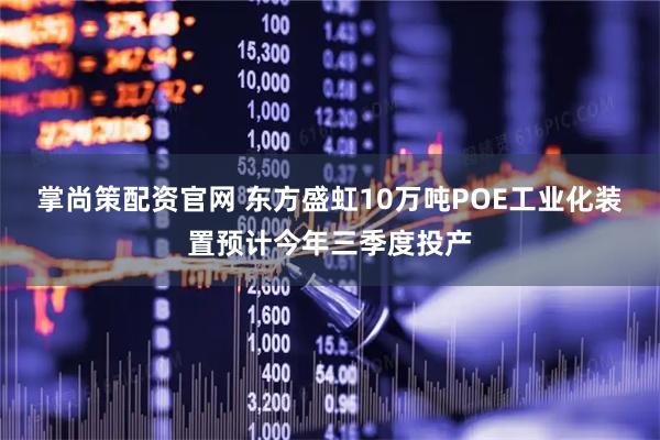 掌尚策配资官网 东方盛虹10万吨POE工业化装置预计今年三季度投产